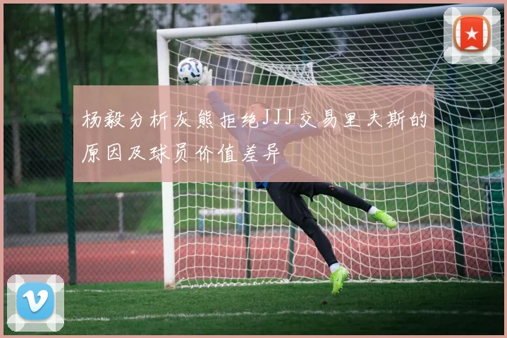 杨毅分析灰熊拒绝JJJ交易里夫斯的原因及球员价值差异