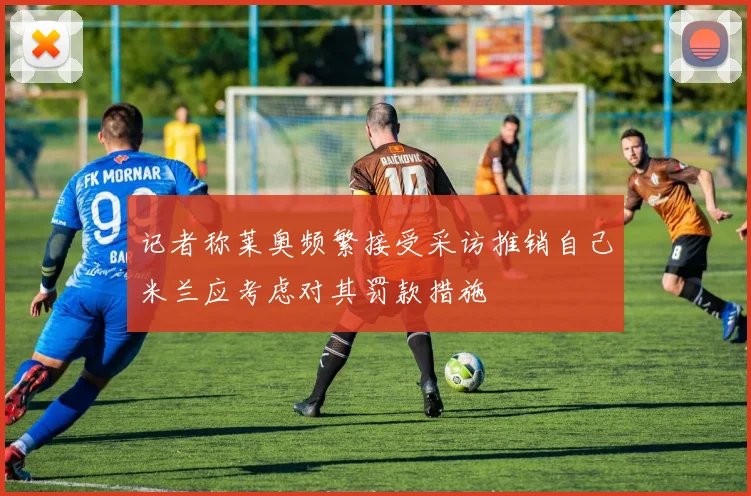 记者称莱奥频繁接受采访推销自己米兰应考虑对其罚款措施
