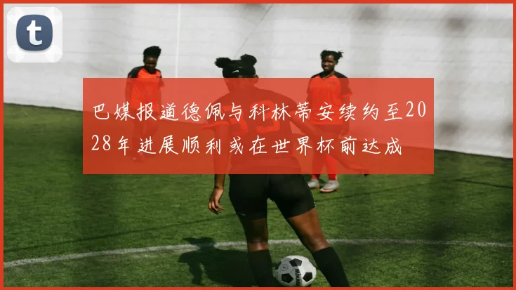 巴媒报道德佩与科林蒂安续约至2028年进展顺利或在世界杯前达成