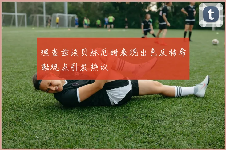 理查兹谈贝林厄姆表现出色反转希勒观点引发热议