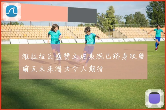 维拉纽瓦盛赞文班表现已跻身联盟前五未来潜力令人期待