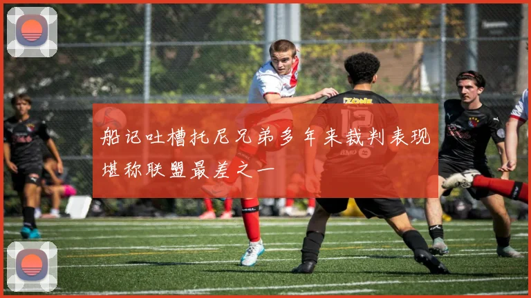 船记吐槽托尼兄弟多年来裁判表现堪称联盟最差之一