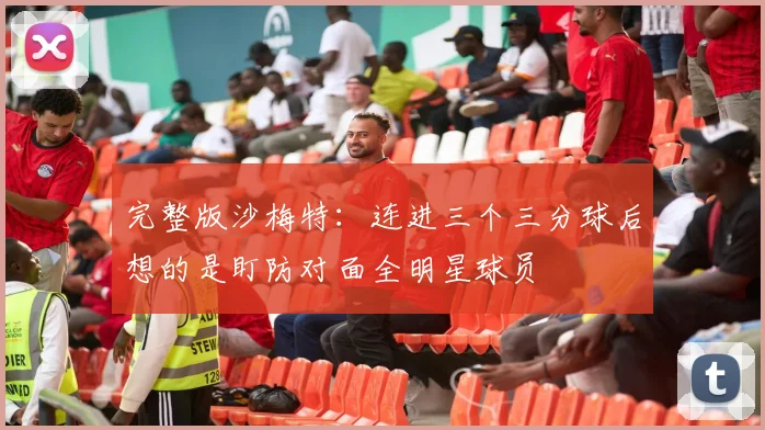 完整版沙梅特：连进三个三分球后想的是盯防对面全明星球员