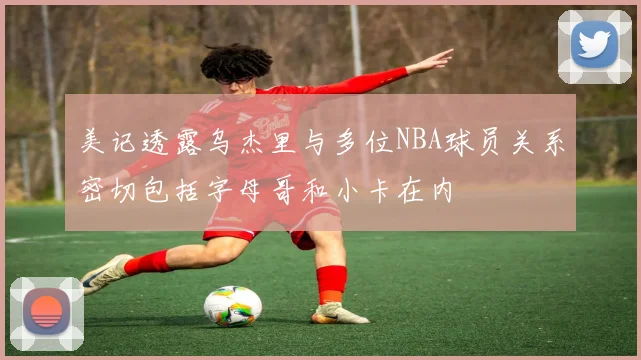 美记透露乌杰里与多位NBA球员关系密切包括字母哥和小卡在内