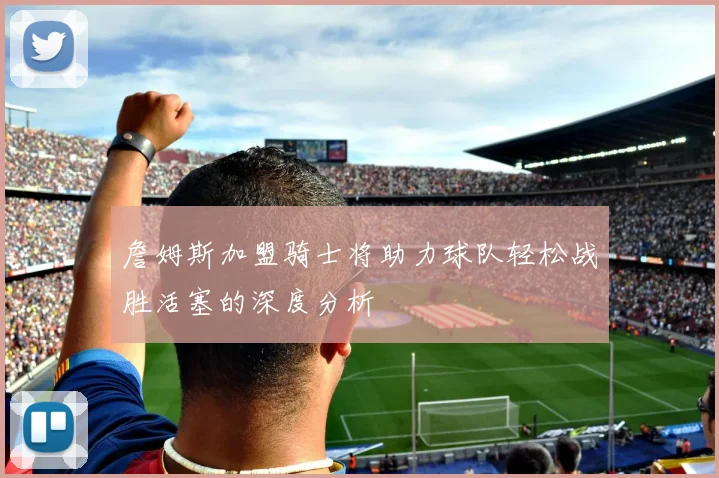 詹姆斯加盟骑士将助力球队轻松战胜活塞的深度分析