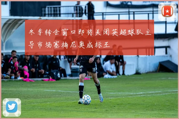 冬季转会窗口即将关闭英超球队主导市场塞梅尼奥成标王