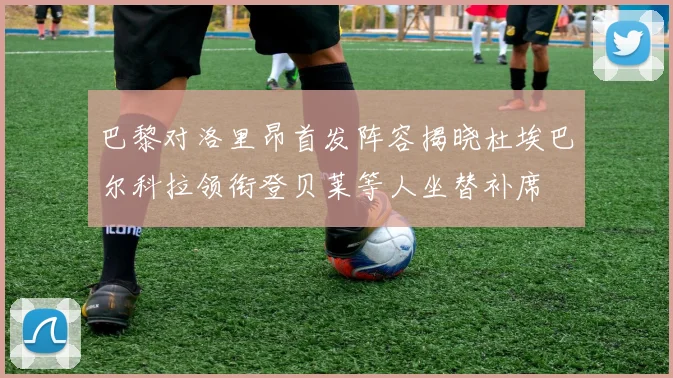 巴黎对洛里昂首发阵容揭晓杜埃巴尔科拉领衔登贝莱等人坐替补席