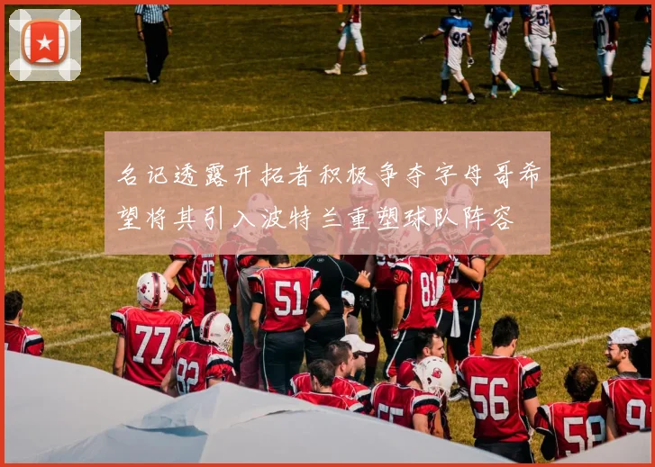 名记透露开拓者积极争夺字母哥希望将其引入波特兰重塑球队阵容