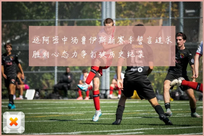 迈阿密中场鲁伊斯新赛季誓言追求胜利心态力争打破历史纪录