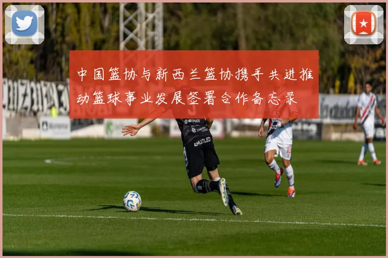 中国篮协与新西兰篮协携手共进推动篮球事业发展签署合作备忘录